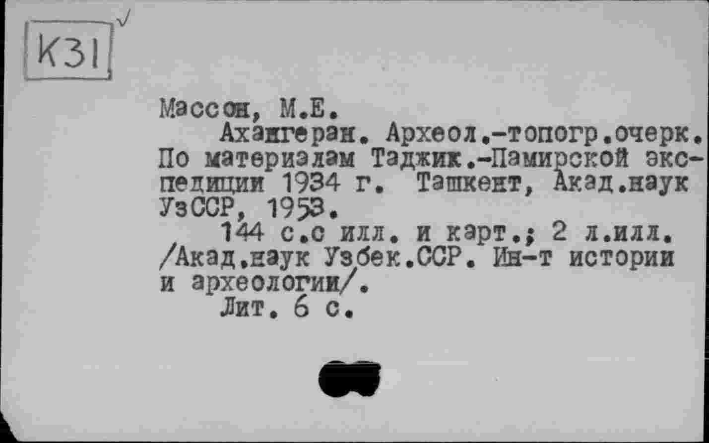 ﻿КЗІ
Массон, М.Е.
Ахангеран. Археол.-топогр.очерк. По материалам Таджик.-Памирской экспедиции 1934 г. Ташкент, Акад.наук УзССР, 1953.
144 с.с илл. и карт,; 2 л.илл. /Акад.наук Узбек.ССР. Ин-т истории и археологии/.
Лит. 6 с.